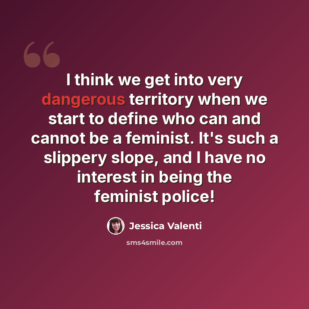 “I think we get into very dangerous territory when we start to define who can and cannot be a feminist. It's such a slippery slope, and I have no interest in being the feminist police!” quote by Jessica Valenti