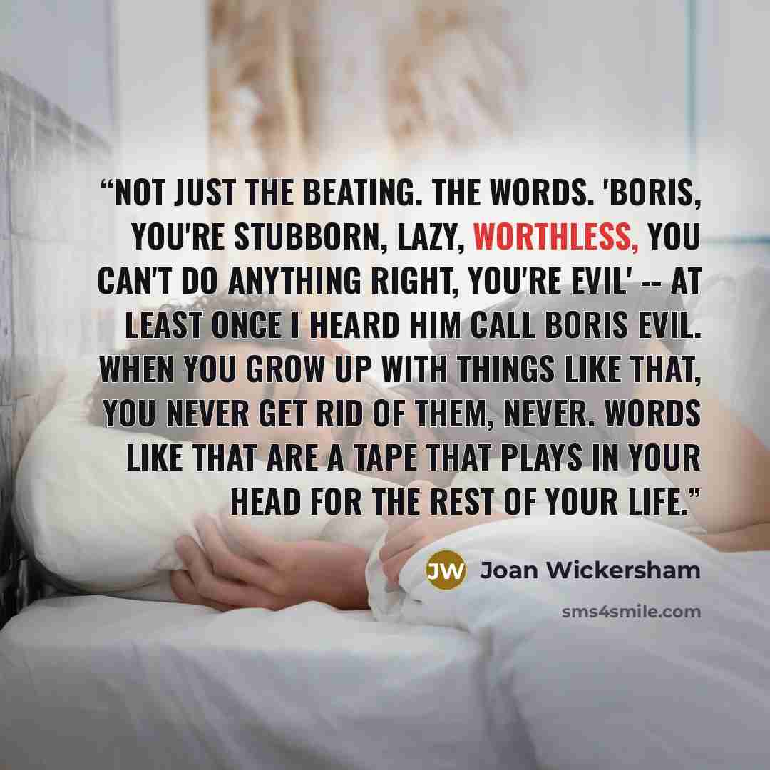 “Not just the beating. The words. 'Boris, you're stubborn, lazy, worthless, you can't do anything right, you're evil' -- at least once I heard him call Boris evil. When you grow up with things like that, you never get rid of them, never. Words like that are a tape that plays in your head for the…” quote by Joan Wickersham
