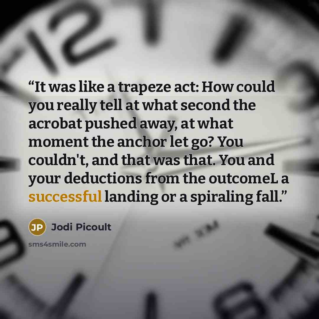 “It was like a trapeze act: How could you really tell at what second the acrobat pushed away, at what moment the anchor let go? You couldn't, and that was that. You and your deductions from the outcomeL a successful landing or a spiraling fall.” quote by Jodi Picoult