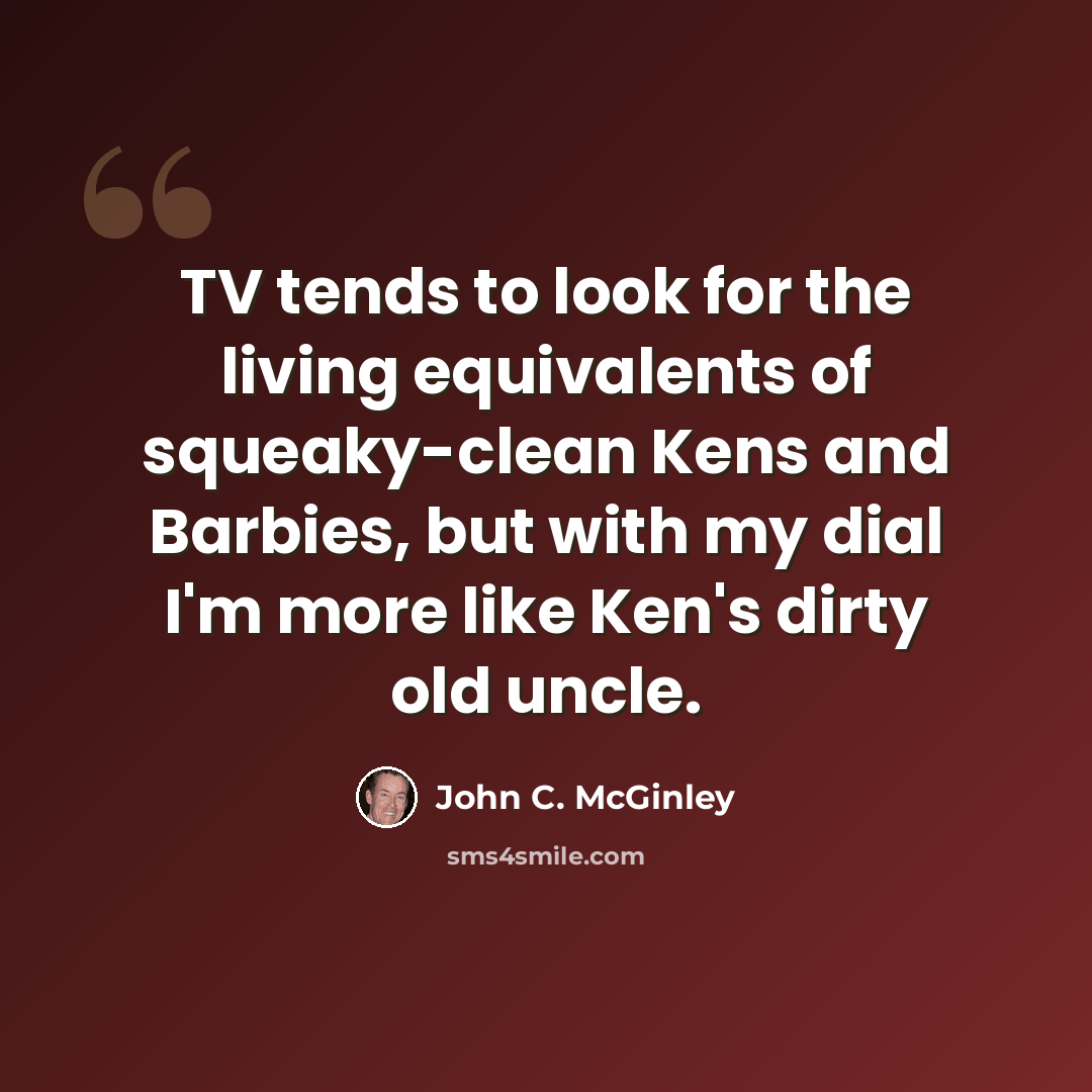 “TV tends to look for the living equivalents of squeaky-clean Kens and Barbies, but with my dial I'm more like Ken's dirty old uncle.” quote by John C. McGinley