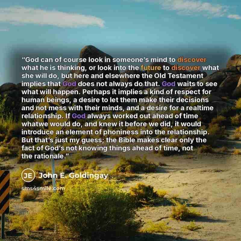 “God can of course look in someone’s mind to discover what he is thinking, or look into the future to discover what she will do, but here and elsewhere the Old Testament implies that God does not always do that. God waits to see what will happen. Perhaps it implies a kind of respect for human…” quote by John E. Goldingay