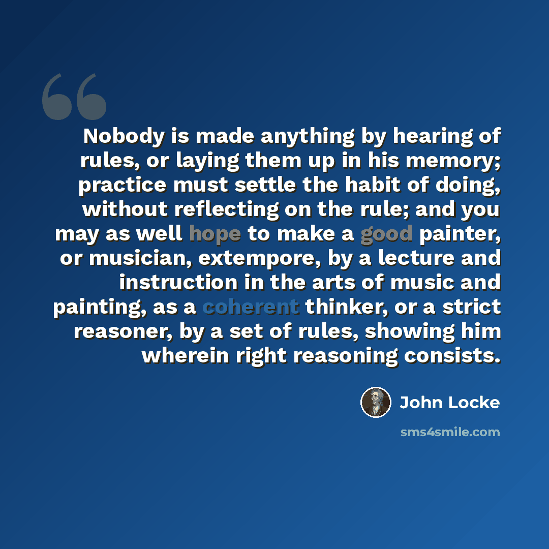 “Nobody is made anything by hearing of rules, or laying them up in his memory; practice must settle the habit of doing, without reflecting on the rule; and you may as well hope to make a good painter, or musician, extempore, by a lecture and instruction in the arts of music and painting, as a…” quote by John Locke