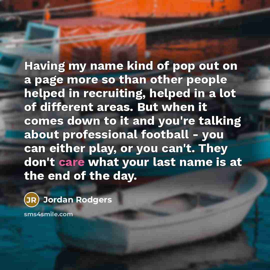 “Having my name kind of pop out on a page more so than other people helped in recruiting, helped in a lot of different areas. But when it comes down to it and you're talking about professional football - you can either play, or you can't. They don't care what your last name is at the end of the day.” quote by Jordan Rodgers