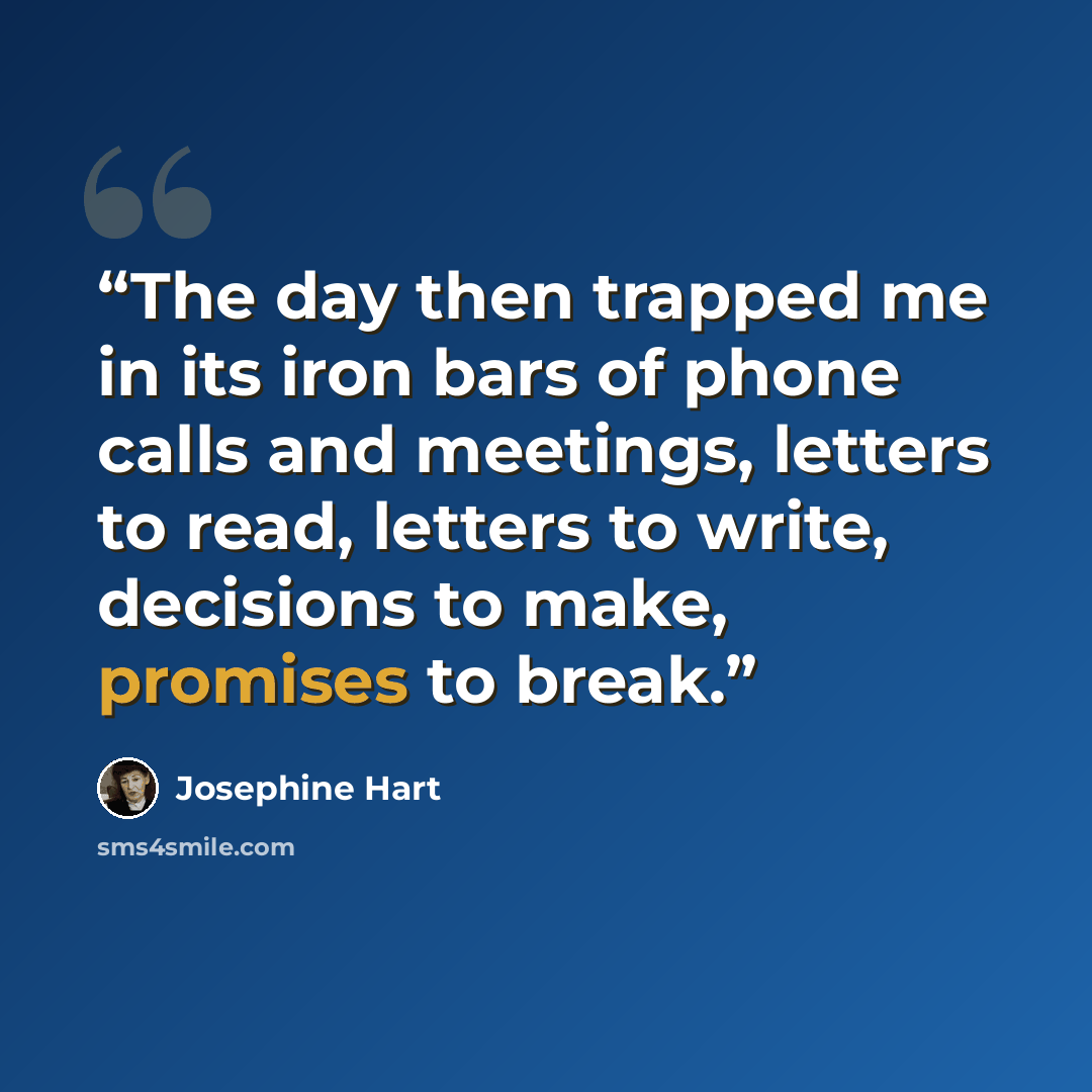 “The day then trapped me in its iron bars of phone calls and meetings, letters to read, letters to write, decisions to make, promises to break.” quote by Josephine Hart