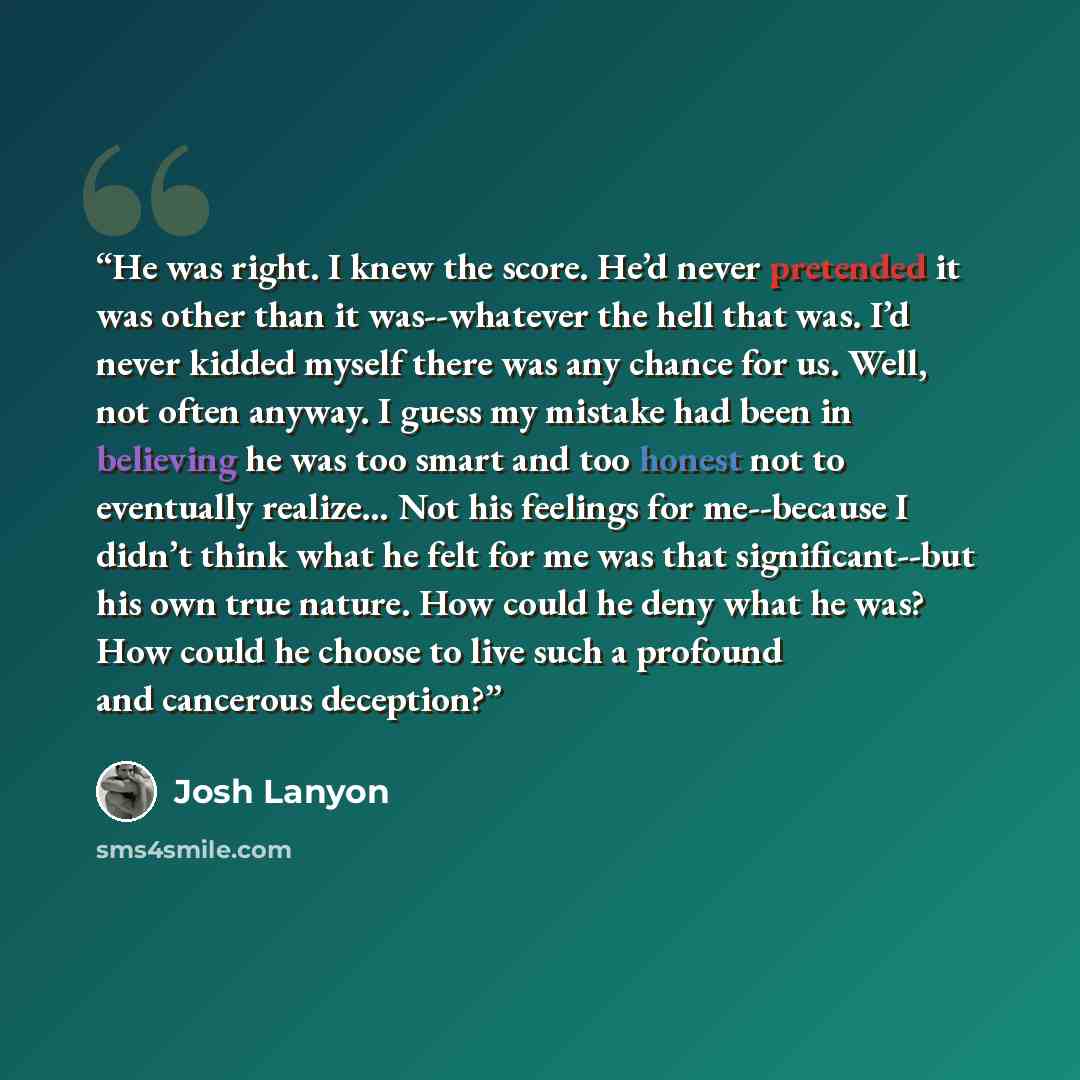 “He was right. I knew the score. He’d never pretended it was other than it was--whatever the hell that was. I’d never kidded myself there was any chance for us. Well, not often anyway. I guess my mistake had been in believing he was too smart and too honest not to eventually realize… Not his…” quote by Josh Lanyon