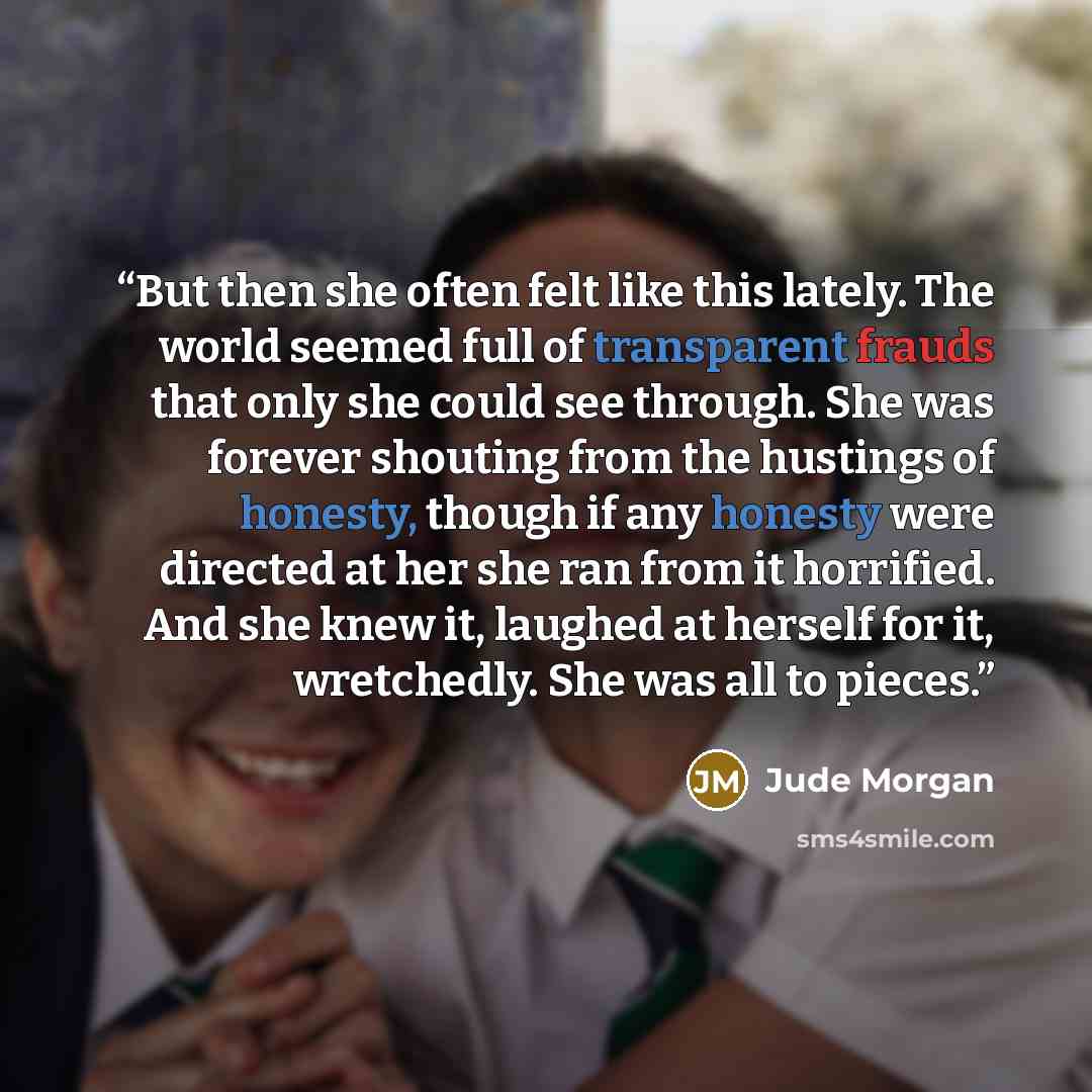 “But then she often felt like this lately. The world seemed full of transparent frauds that only she could see through. She was forever shouting from the hustings of honesty, though if any honesty were directed at her she ran from it horrified. And she knew it, laughed at herself for it…” quote by Jude Morgan
