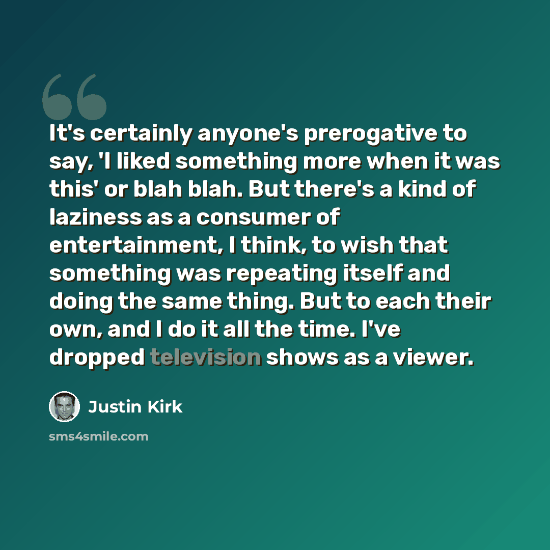 “It's certainly anyone's prerogative to say, 'I liked something more when it was this' or blah blah. But there's a kind of laziness as a consumer of entertainment, I think, to wish that something was repeating itself and doing the same thing. But to each their own, and I do it all the time. I've…” quote by Justin Kirk