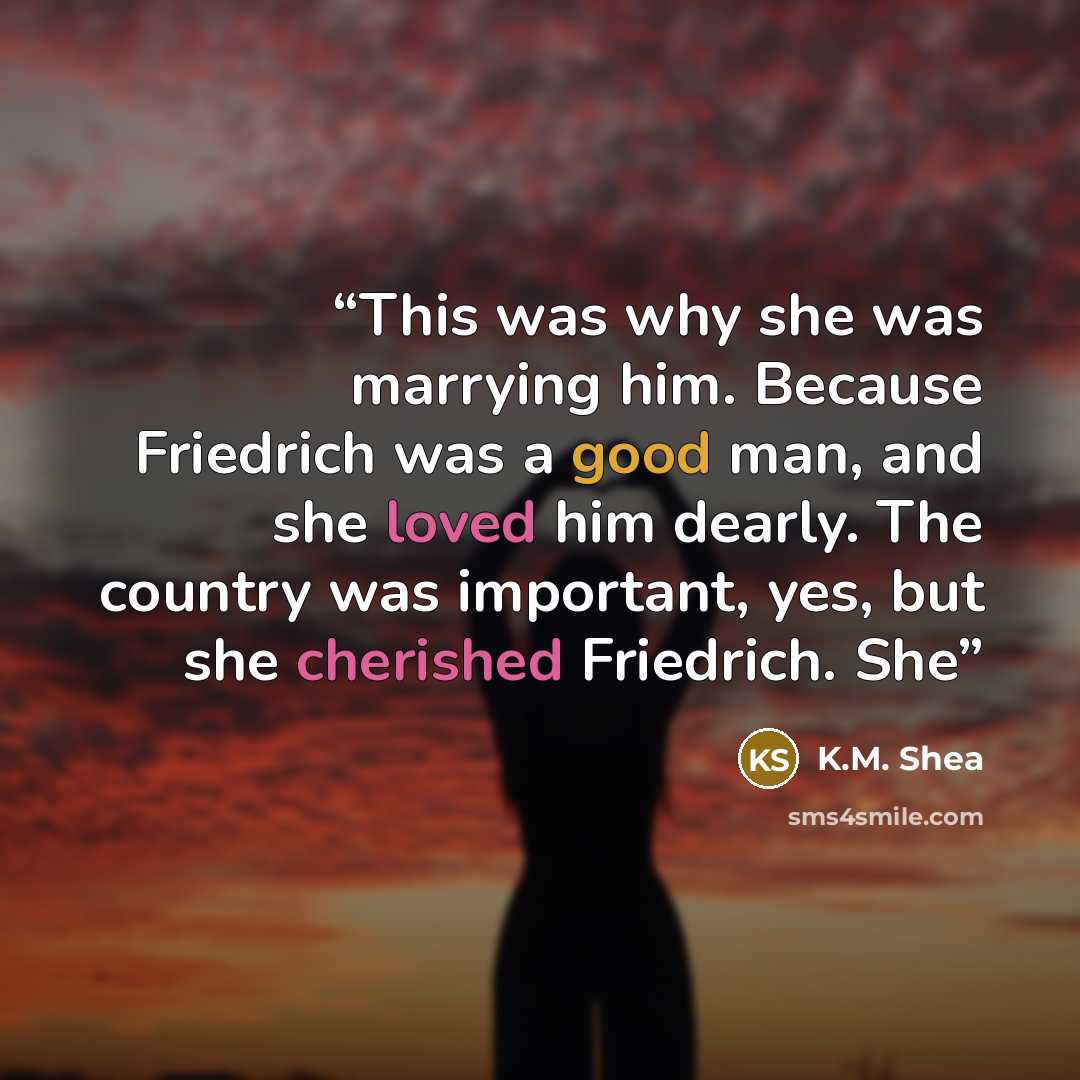 “This was why she was marrying him. Because Friedrich was a good man, and she loved him dearly. The country was important, yes, but she cherished Friedrich. She” quote by K.M. Shea