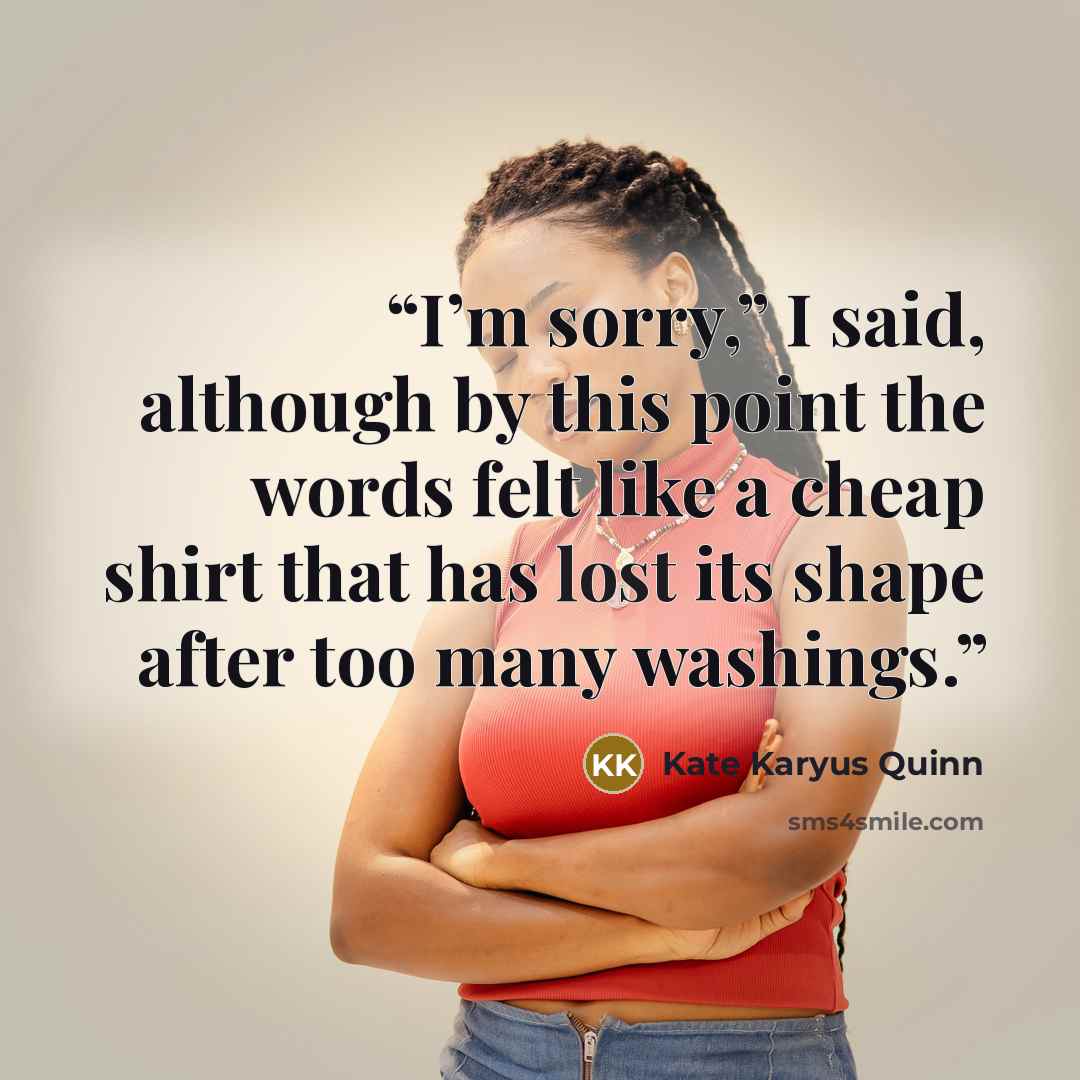 “I’m sorry,” I said, although by this point the words felt like a cheap shirt that has lost its shape after too many washings.” quote by Kate Karyus Quinn