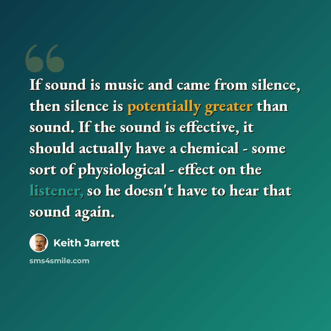 “If sound is music and came from silence, then silence is potentially greater than sound. If the sound is effective, it should actually have a chemical - some sort of physiological - effect on the listener, so he doesn't have to hear that sound again.” quote by Keith Jarrett