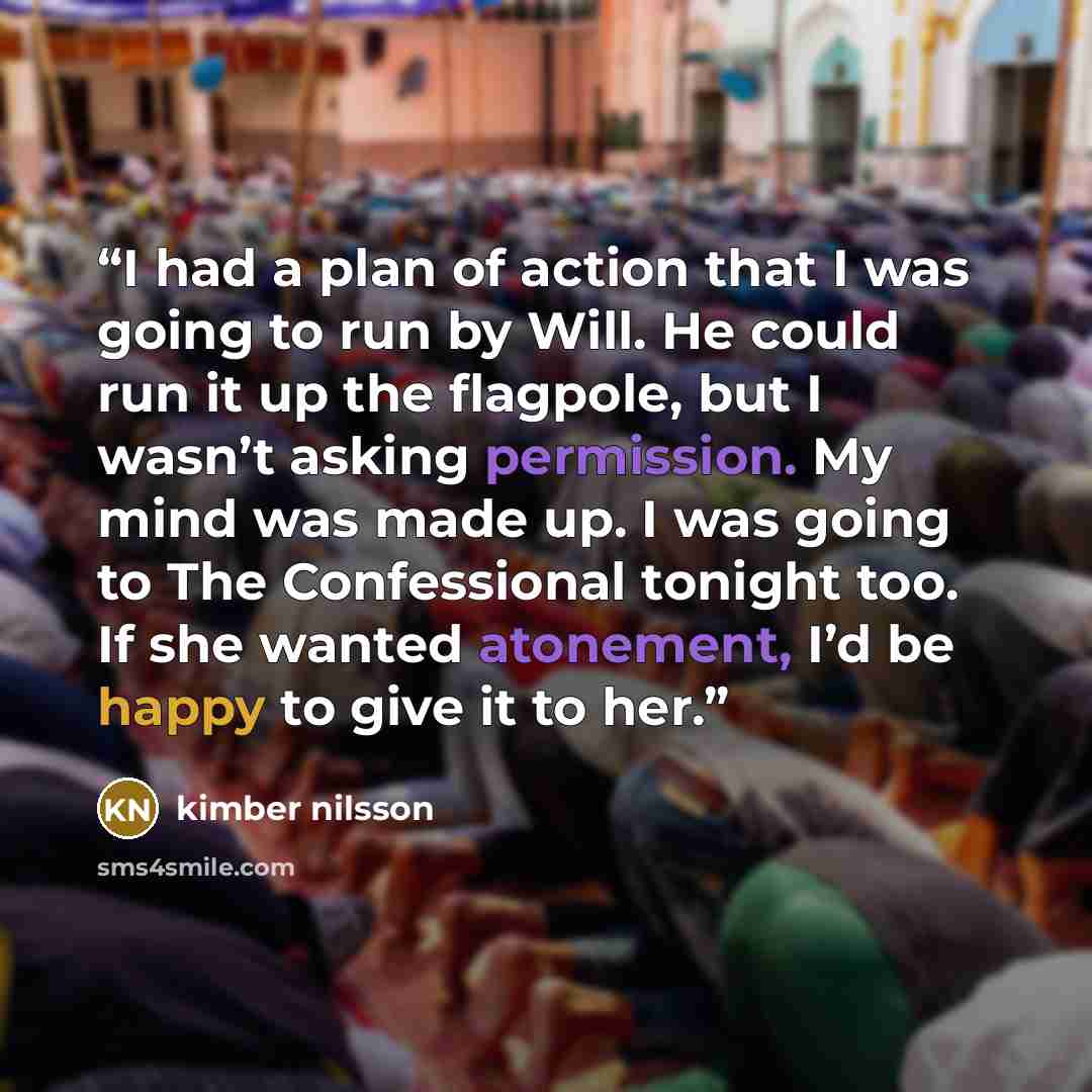 “I had a plan of action that I was going to run by Will. He could run it up the flagpole, but I wasn’t asking permission. My mind was made up. I was going to The Confessional tonight too. If she wanted atonement, I’d be happy to give it to her.” quote by kimber nilsson