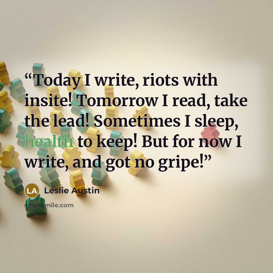 “Today I write, riots with insite! Tomorrow I read, take the lead! Sometimes I sleep, health to keep! But for now I write, and got no gripe!” quote by Leslie Austin