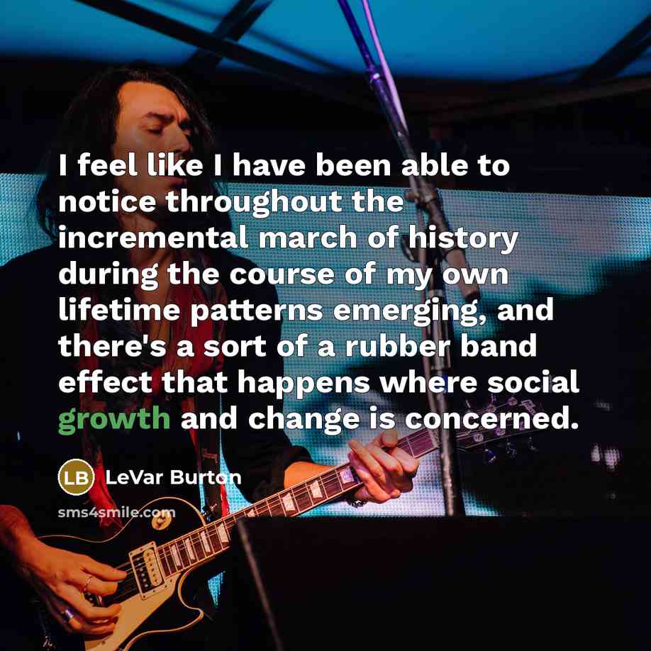 “I feel like I have been able to notice throughout the incremental march of history during the course of my own lifetime patterns emerging, and there's a sort of a rubber band effect that happens where social growth and change is concerned.” quote by LeVar Burton