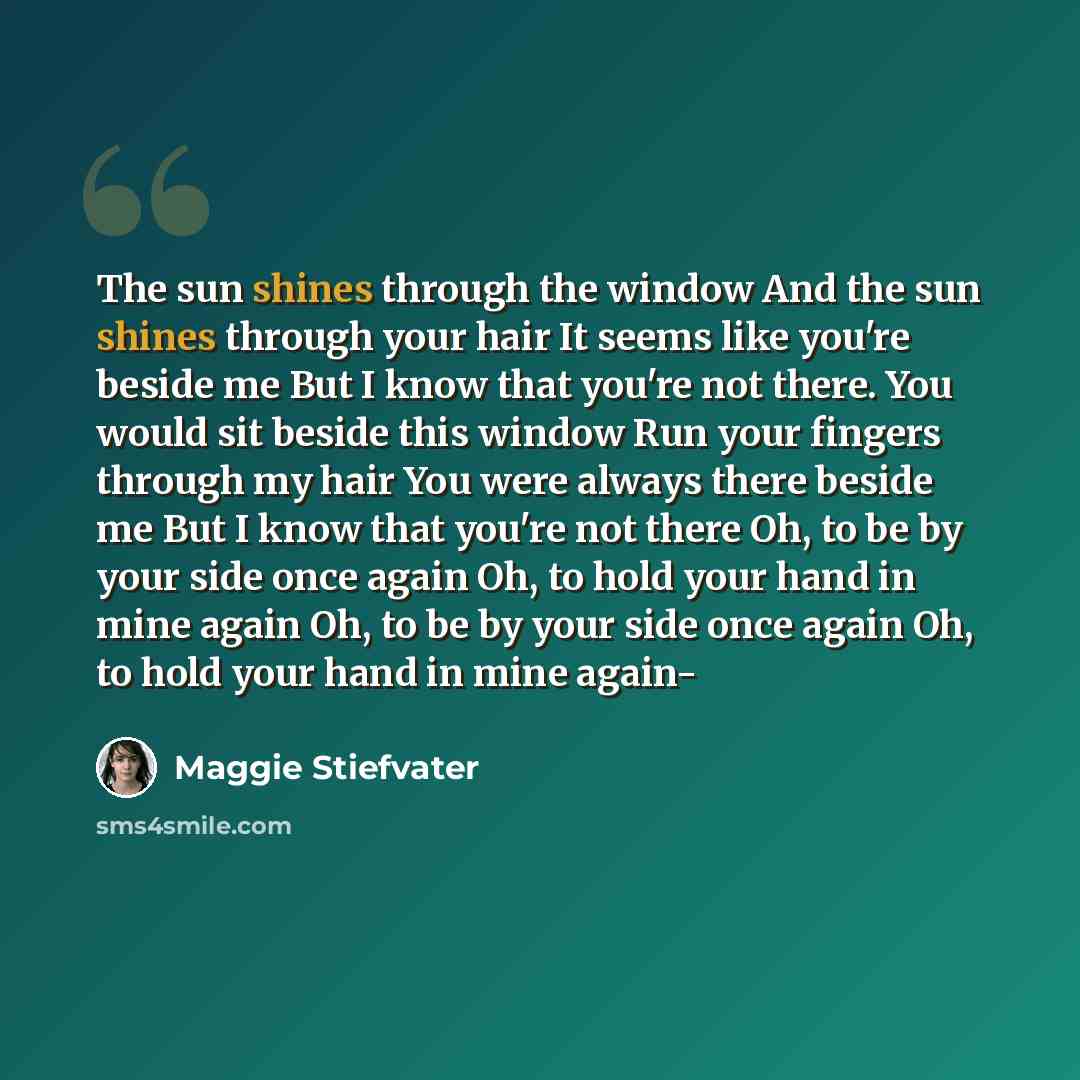 “The sun shines through the window And the sun shines through your hair It seems like you're beside me But I know that you're not there. You would sit beside this window Run your fingers through my hair You were always there beside me But I know that you're not there Oh, to be by your side once…” quote by Maggie Stiefvater