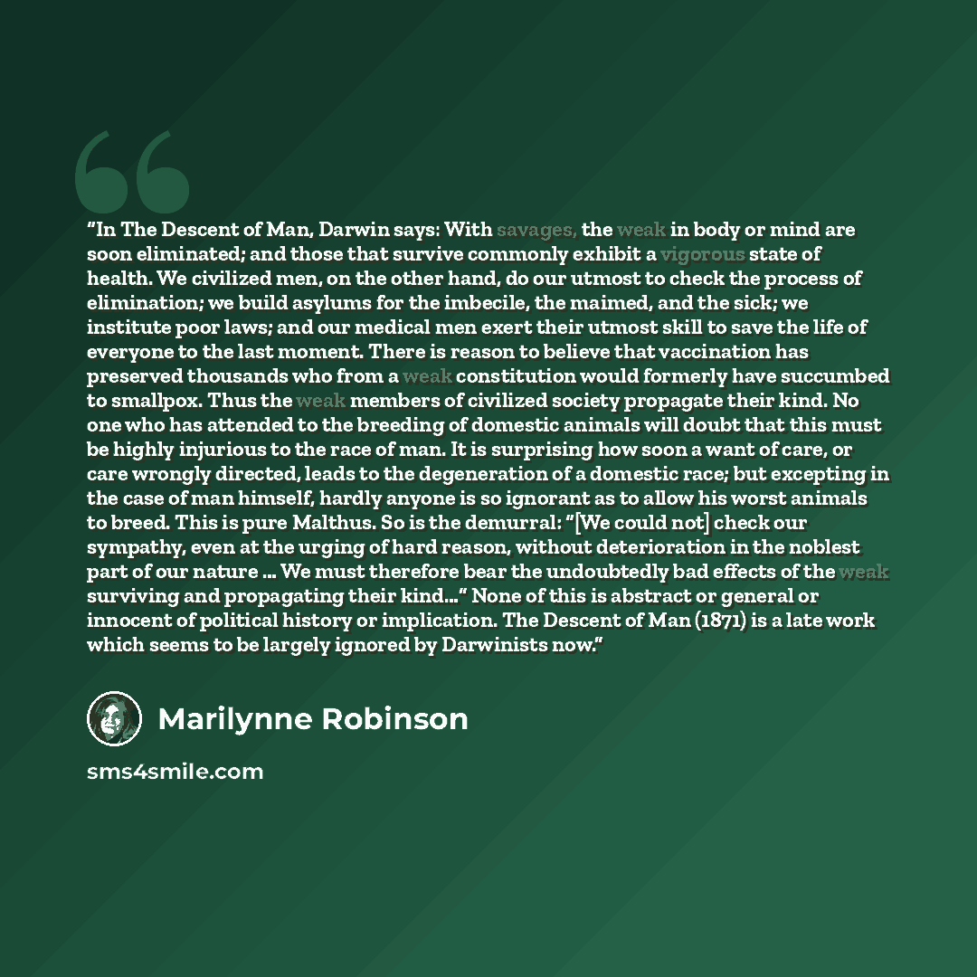 “In The Descent of Man, Darwin says: With savages, the weak in body or mind are soon eliminated; and those that survive commonly exhibit a vigorous state of health. We civilized men, on the other hand, do our utmost to check the process of elimination; we build asylums for the imbecile, the maimed…” quote by Marilynne Robinson