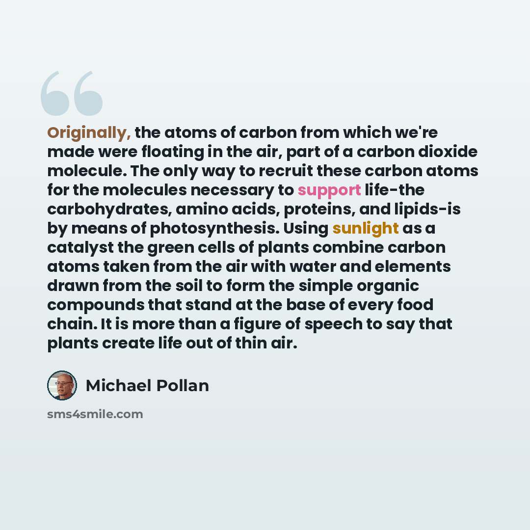 “Originally, the atoms of carbon from which we're made were floating in the air, part of a carbon dioxide molecule. The only way to recruit these carbon atoms for the molecules necessary to support life-the carbohydrates, amino acids, proteins, and lipids-is by means of photosynthesis. Using…” quote by Michael Pollan
