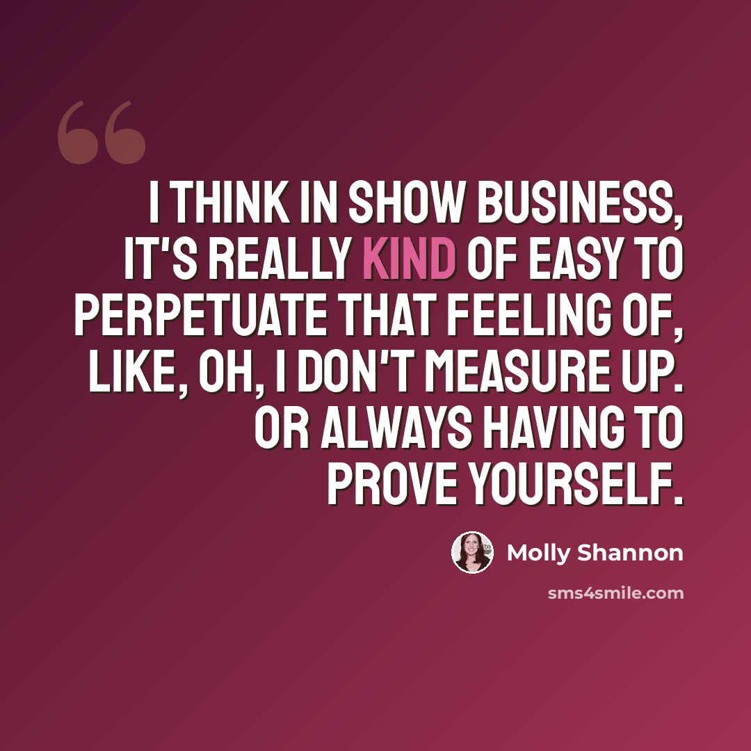 “I think in show business, it's really kind of easy to perpetuate that feeling of, like, Oh, I don't measure up. Or always having to prove yourself.” quote by Molly Shannon