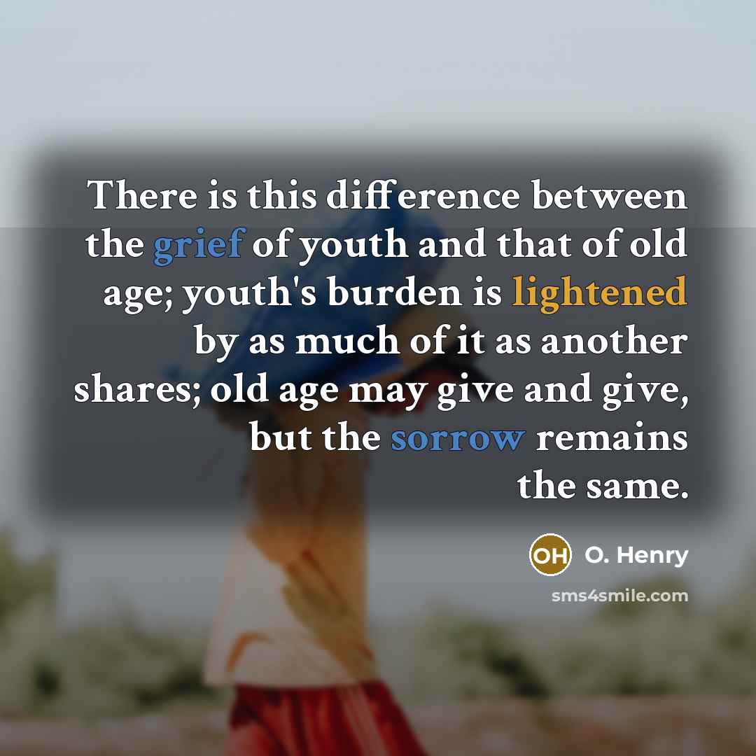 “There is this difference between the grief of youth and that of old age; youth's burden is lightened by as much of it as another shares; old age may give and give, but the sorrow remains the same.” quote by O. Henry