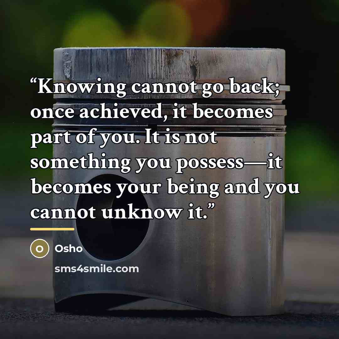 “Knowing cannot go back; once achieved, it becomes part of you. It is not something you possess—it becomes your being and you cannot unknow it.” quote by Osho