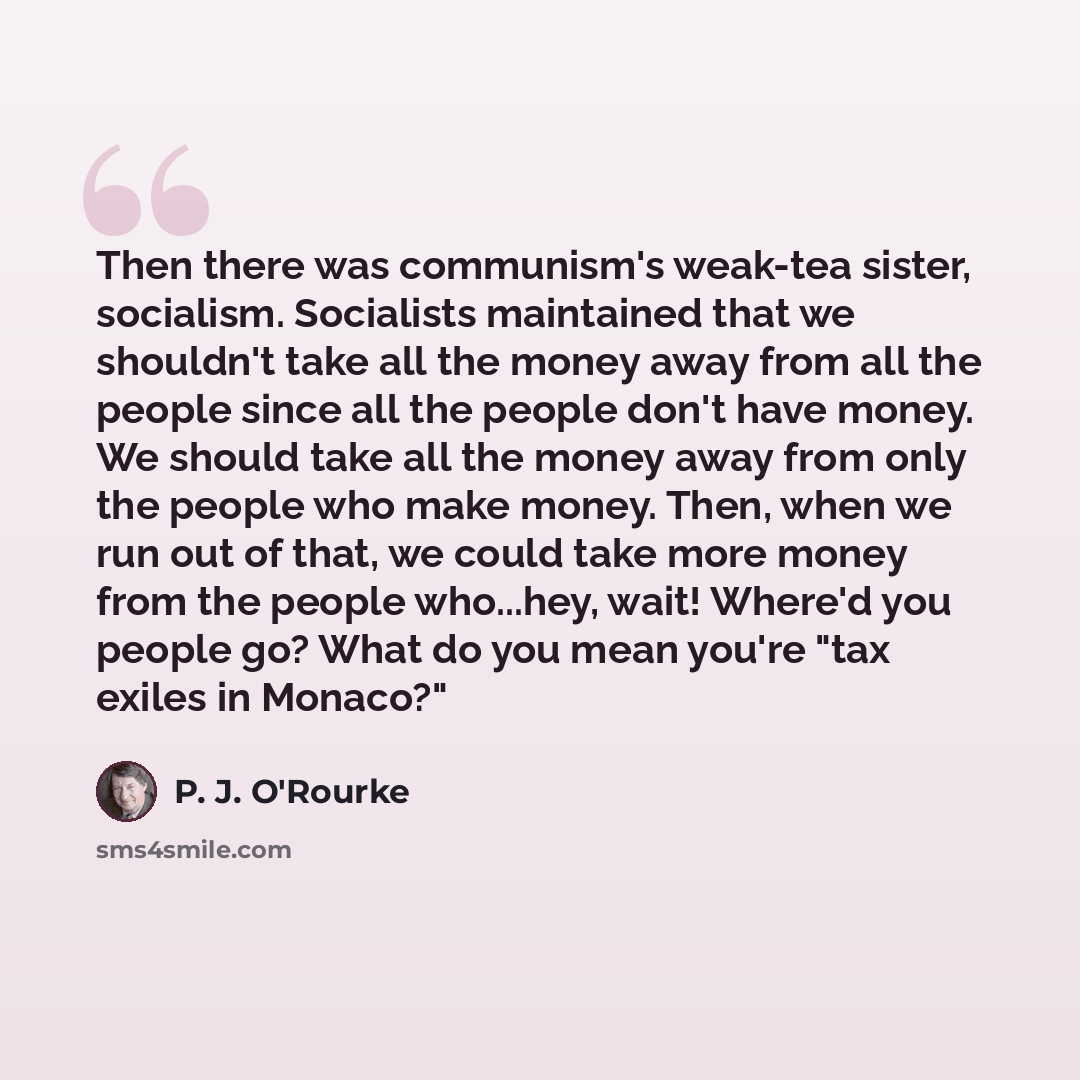 “Then there was communism's weak-tea sister, socialism. Socialists maintained that we shouldn't take all the money away from all the people since all the people don't have money. We should take all the money away from only the people who make money. Then, when we run out of that, we could take more…” quote by P. J. O'Rourke