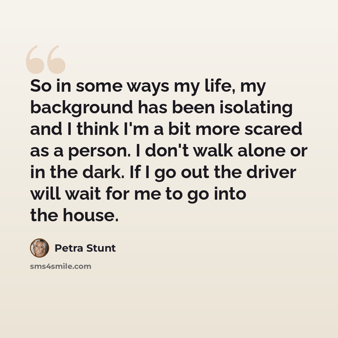 “So in some ways my life, my background has been isolating and I think I'm a bit more scared as a person. I don't walk alone or in the dark. If I go out the driver will wait for me to go into the house.” quote by Petra Stunt