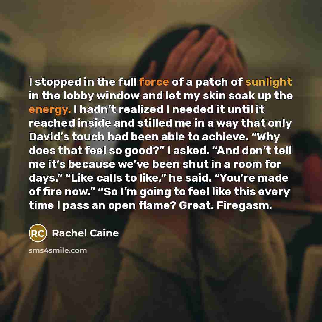 “I stopped in the full force of a patch of sunlight in the lobby window and let my skin soak up the energy. I hadn’t realized I needed it until it reached inside and stilled me in a way that only David’s touch had been able to achieve. “Why does that feel so good?” I asked. “And don’t tell me it’s…” quote by Rachel Caine