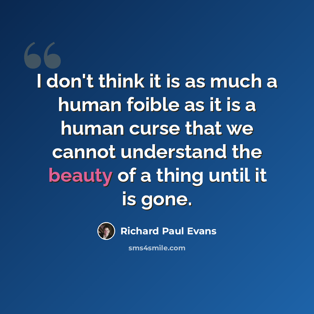 “I don't think it is as much a human foible as it is a human curse that we cannot understand the beauty of a thing until it is gone.” quote by Richard Paul Evans