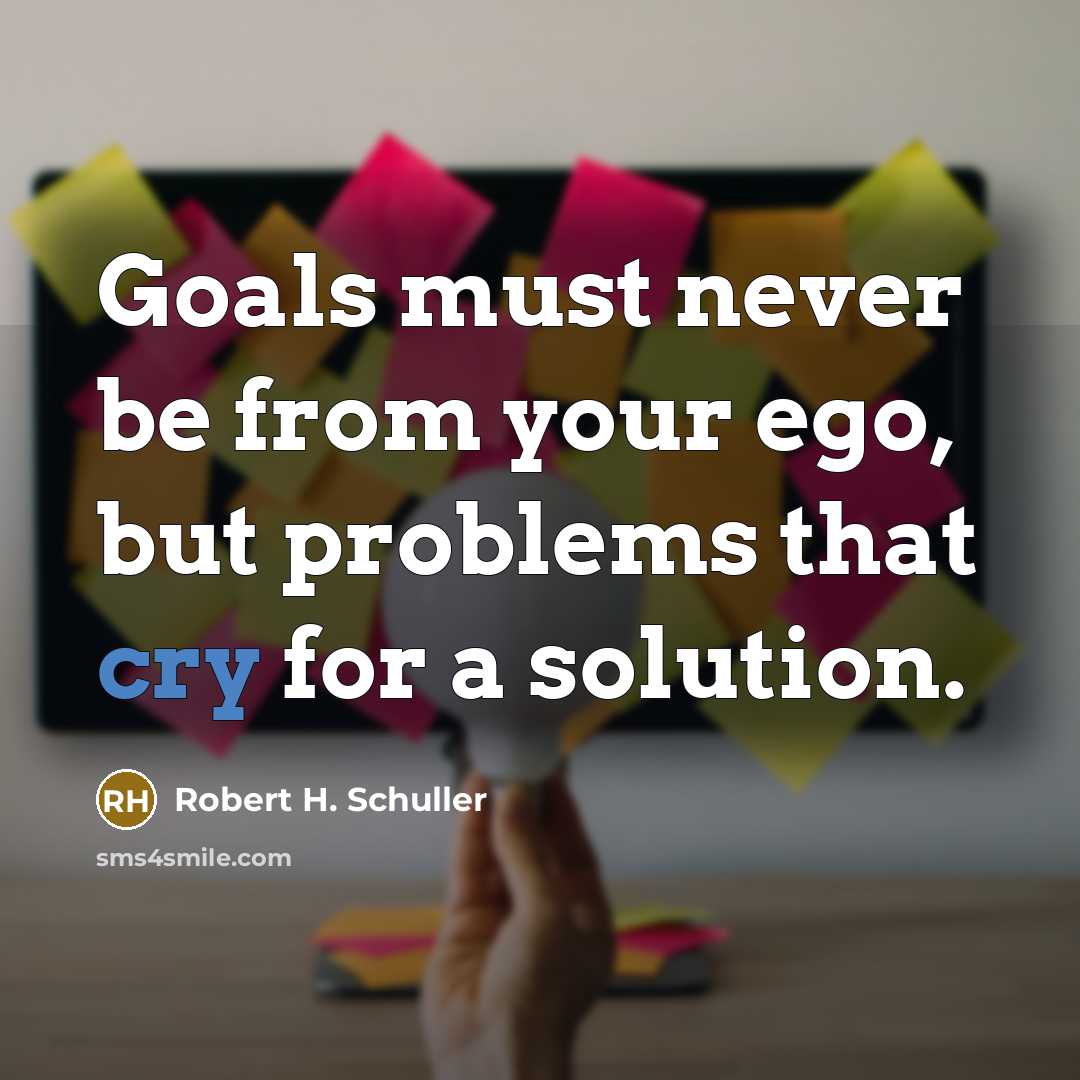 “Goals must never be from your ego, but problems that cry for a solution.” quote by Robert H. Schuller
