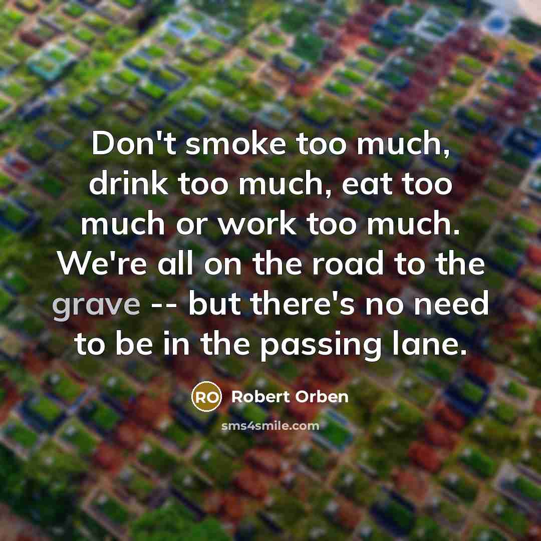 “Don't smoke too much, drink too much, eat too much or work too much. We're all on the road to the grave -- but there's no need to be in the passing lane.” quote by Robert Orben