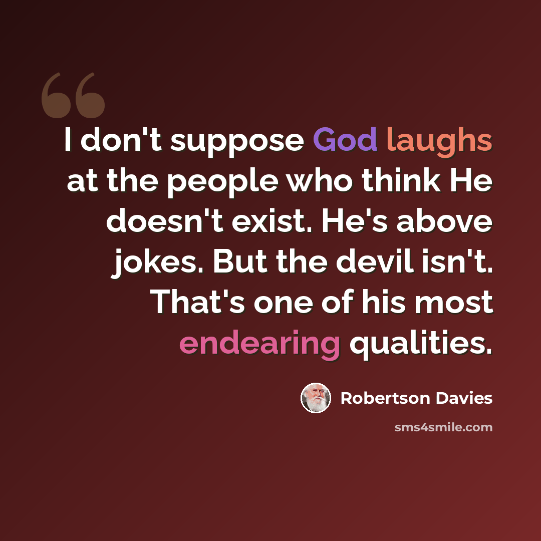 “I don't suppose God laughs at the people who think He doesn't exist. He's above jokes. But the devil isn't. That's one of his most endearing qualities.” quote by Robertson Davies