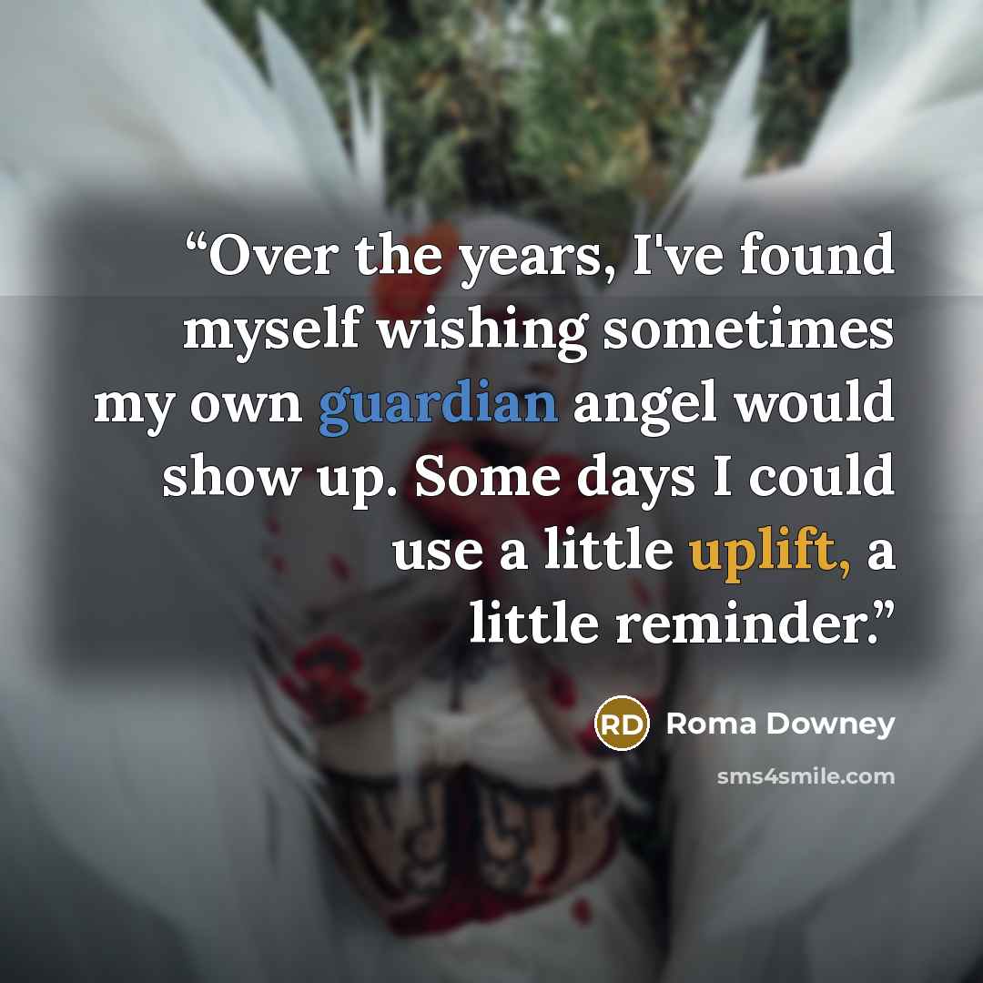 “Over the years, I've found myself wishing sometimes my own guardian angel would show up. Some days I could use a little uplift, a little reminder.” quote by Roma Downey