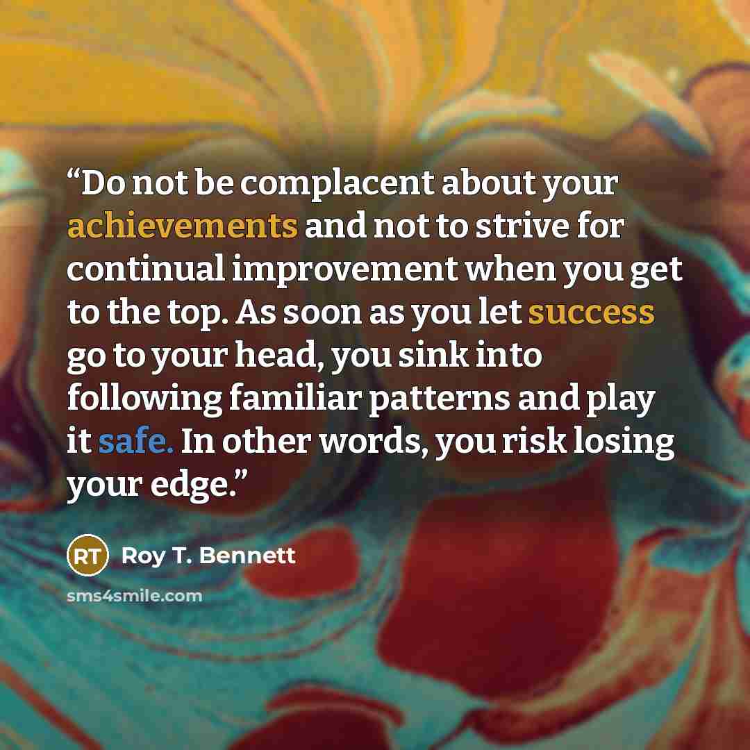 “Do not be complacent about your achievements and not to strive for continual improvement when you get to the top. As soon as you let success go to your head, you sink into following familiar patterns and play it safe. In other words, you risk losing your edge.” quote by Roy T. Bennett