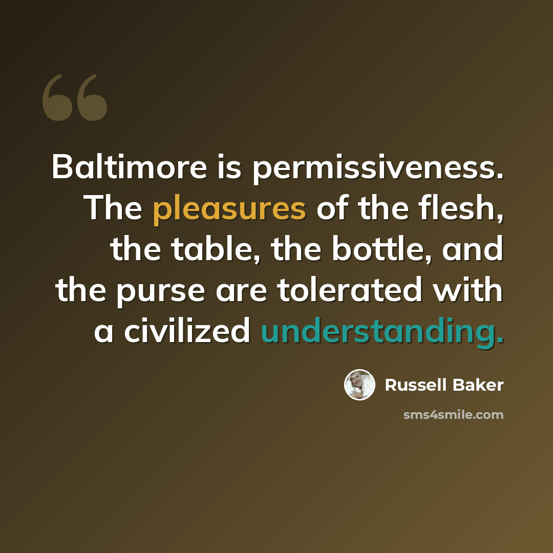 “Baltimore is permissiveness. The pleasures of the flesh, the table, the bottle, and the purse are tolerated with a civilized understanding.” quote by Russell Baker