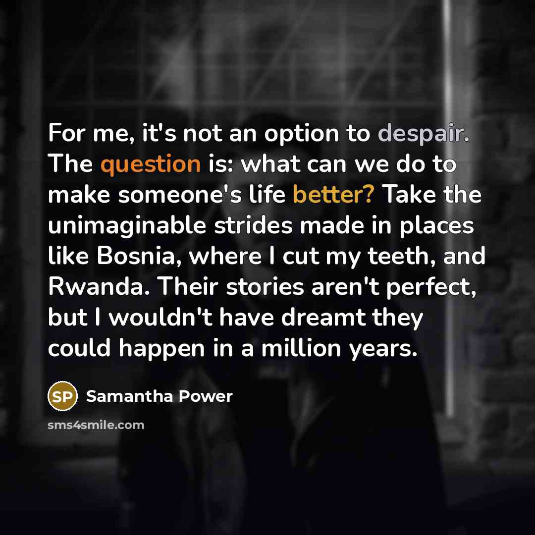“For me, it's not an option to despair. The question is: what can we do to make someone's life better? Take the unimaginable strides made in places like Bosnia, where I cut my teeth, and Rwanda. Their stories aren't perfect, but I wouldn't have dreamt they could happen in a million years.” quote by Samantha Power