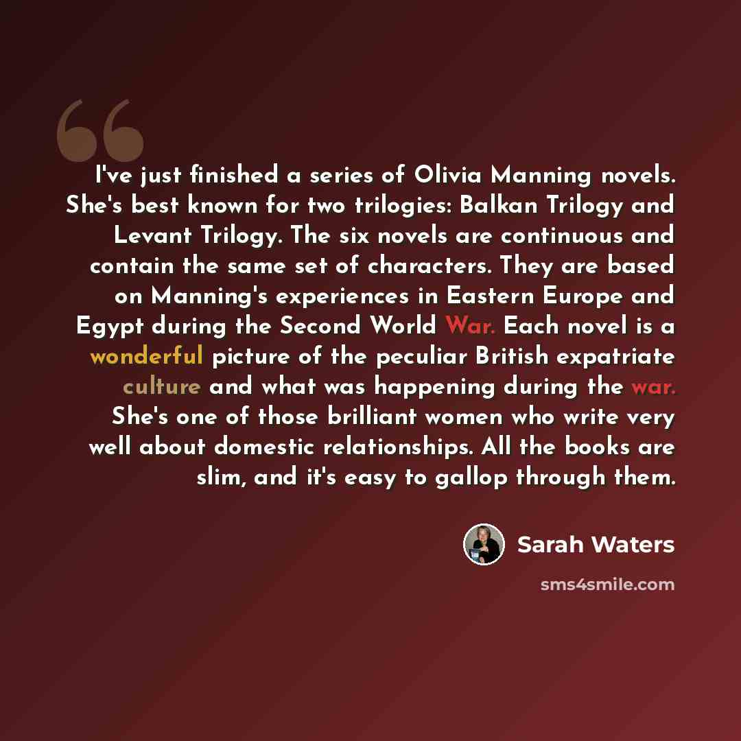 “I've just finished a series of Olivia Manning novels. She's best known for two trilogies: Balkan Trilogy and Levant Trilogy. The six novels are continuous and contain the same set of characters. They are based on Manning's experiences in Eastern Europe and Egypt during the Second World War. Each…” quote by Sarah Waters