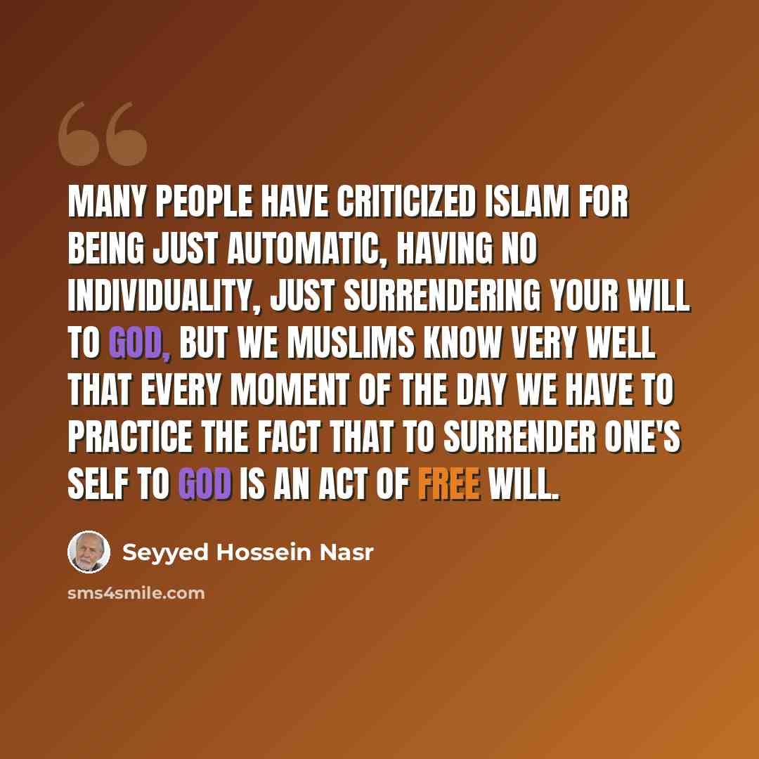 “Many people have criticized Islam for being just automatic, having no individuality, just surrendering your will to God, but we Muslims know very well that every moment of the day we have to practice the fact that to surrender one's self to God is an act of free will.” quote by Seyyed Hossein Nasr