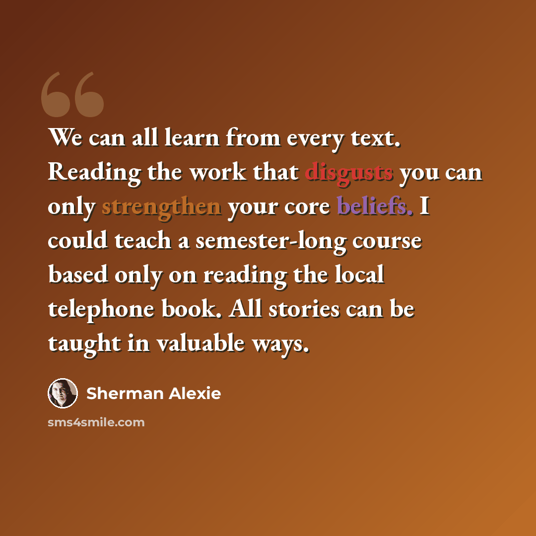 “We can all learn from every text. Reading the work that disgusts you can only strengthen your core beliefs. I could teach a semester-long course based only on reading the local telephone book. All stories can be taught in valuable ways.” quote by Sherman Alexie