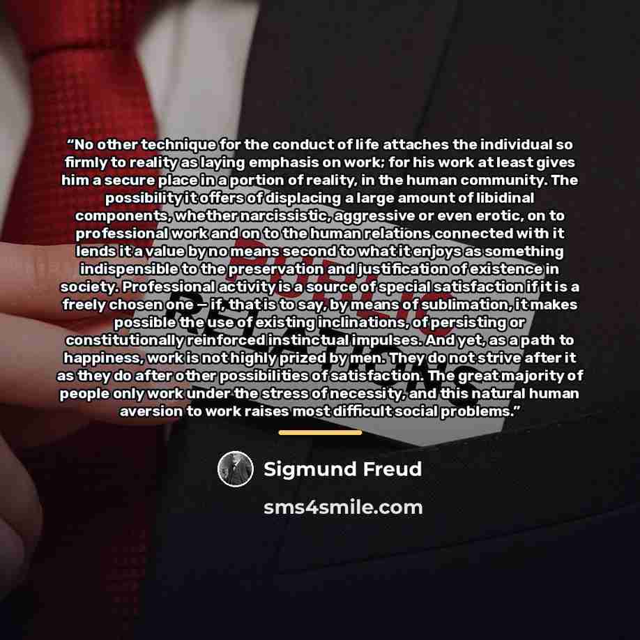 “No other technique for the conduct of life attaches the individual so firmly to reality as laying emphasis on work; for his work at least gives him a secure place in a portion of reality, in the human community. The possibility it offers of displacing a large amount of libidinal components…” quote by Sigmund Freud