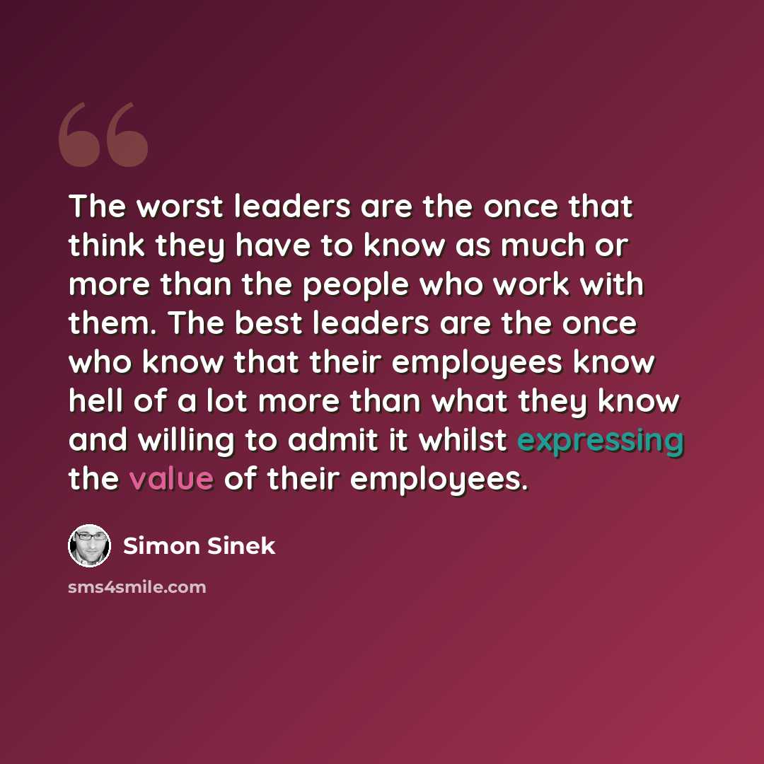 “The worst leaders are the once that think they have to know as much or more than the people who work with them. The best leaders are the once who know that their employees know hell of a lot more than what they know and willing to admit it whilst expressing the value of their employees.” quote by Simon Sinek