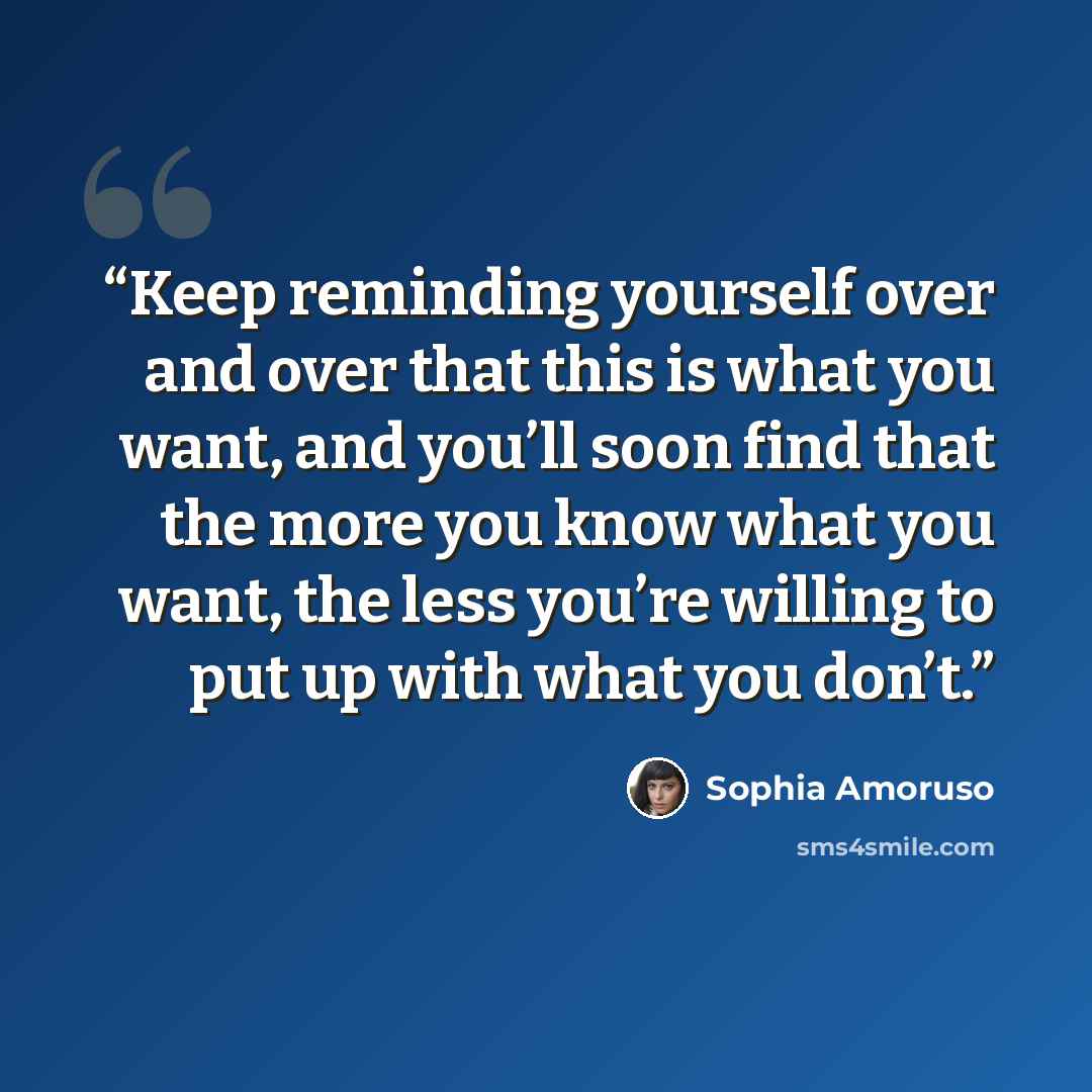 “Keep reminding yourself over and over that this is what you want, and you’ll soon find that the more you know what you want, the less you’re willing to put up with what you don’t.” quote by Sophia Amoruso