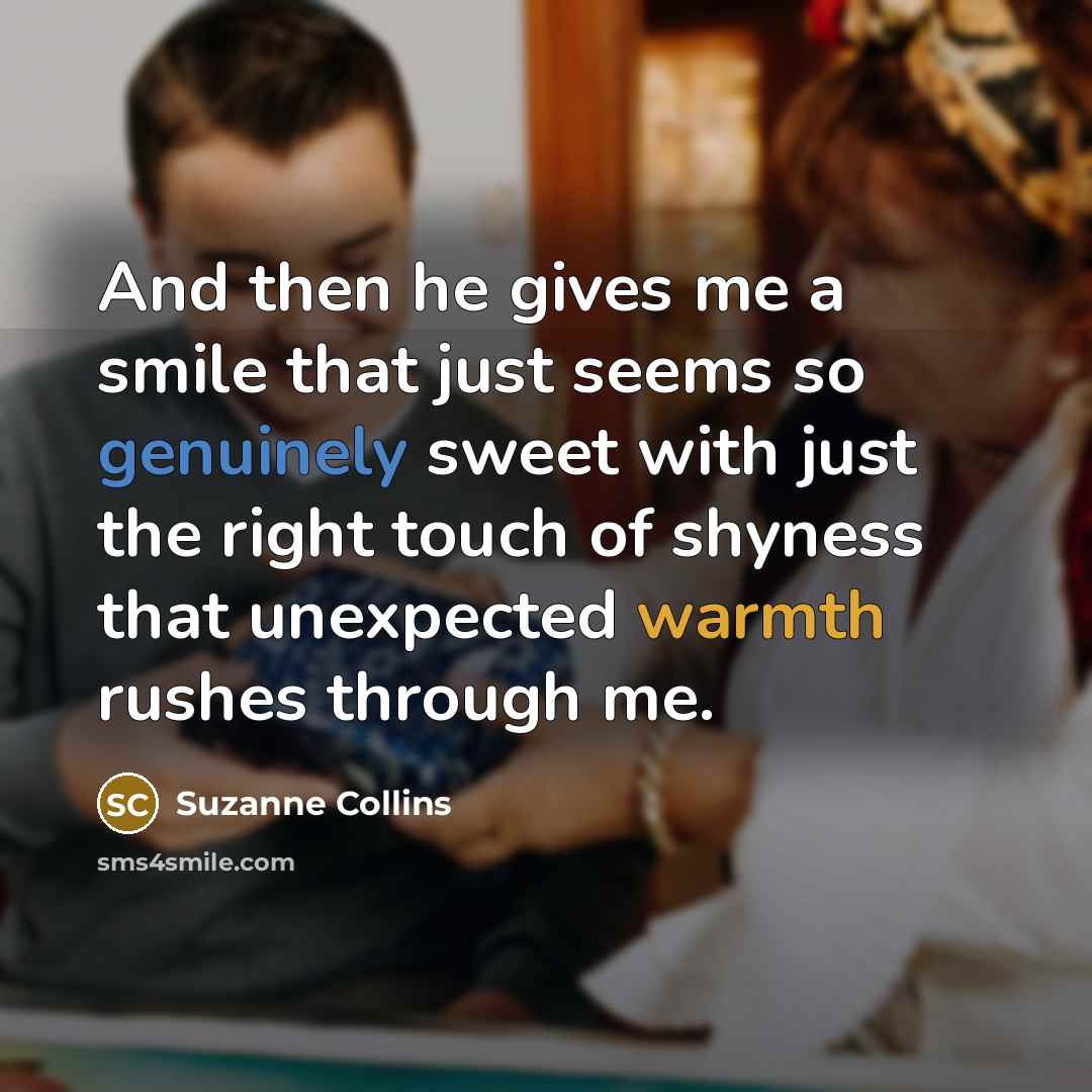 “And then he gives me a smile that just seems so genuinely sweet with just the right touch of shyness that unexpected warmth rushes through me.” quote by Suzanne Collins