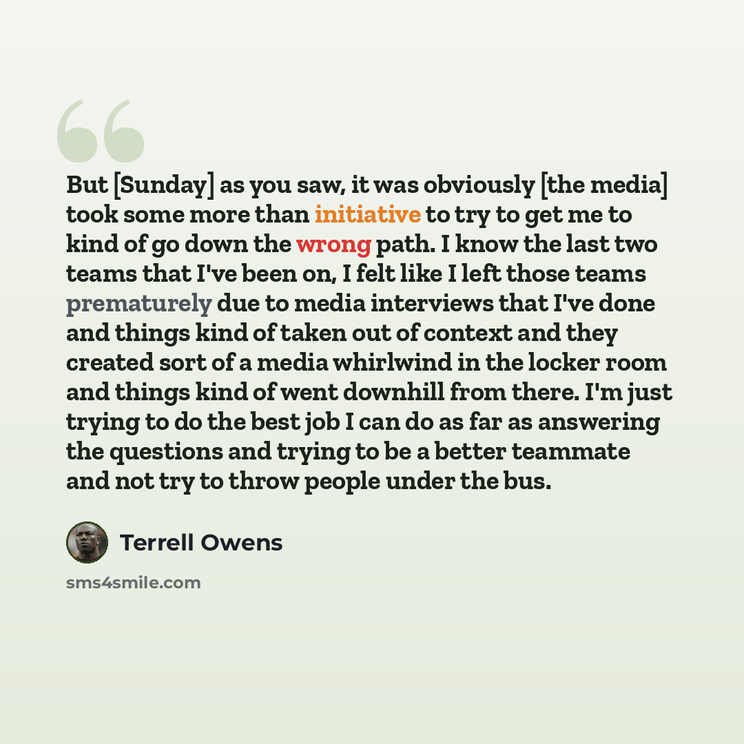 “But [Sunday] as you saw, it was obviously [the media] took some more than initiative to try to get me to kind of go down the wrong path. I know the last two teams that I've been on, I felt like I left those teams prematurely due to media interviews that I've done and things kind of taken out of…” quote by Terrell Owens