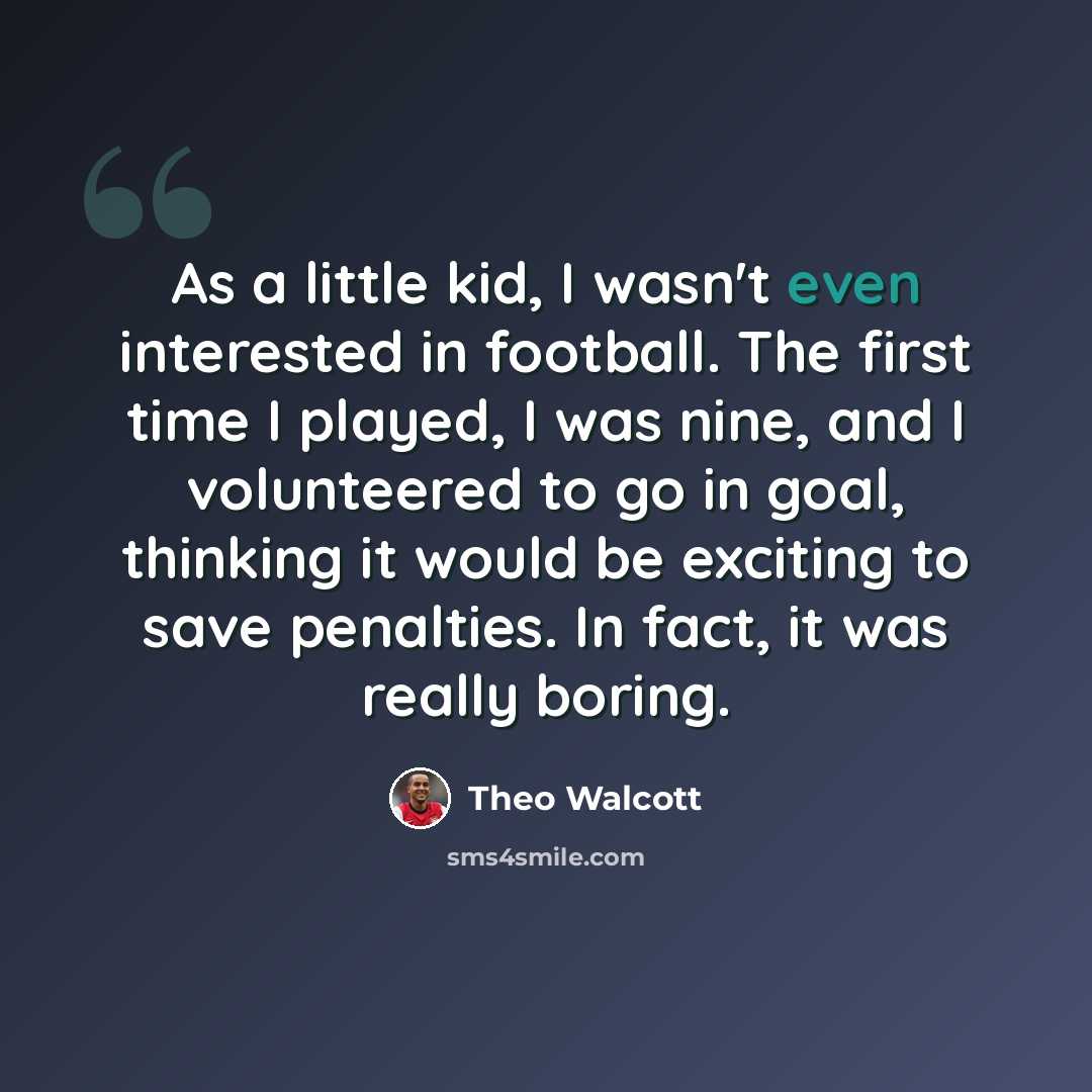 “As a little kid, I wasn't even interested in football. The first time I played, I was nine, and I volunteered to go in goal, thinking it would be exciting to save penalties. In fact, it was really boring.” quote by Theo Walcott