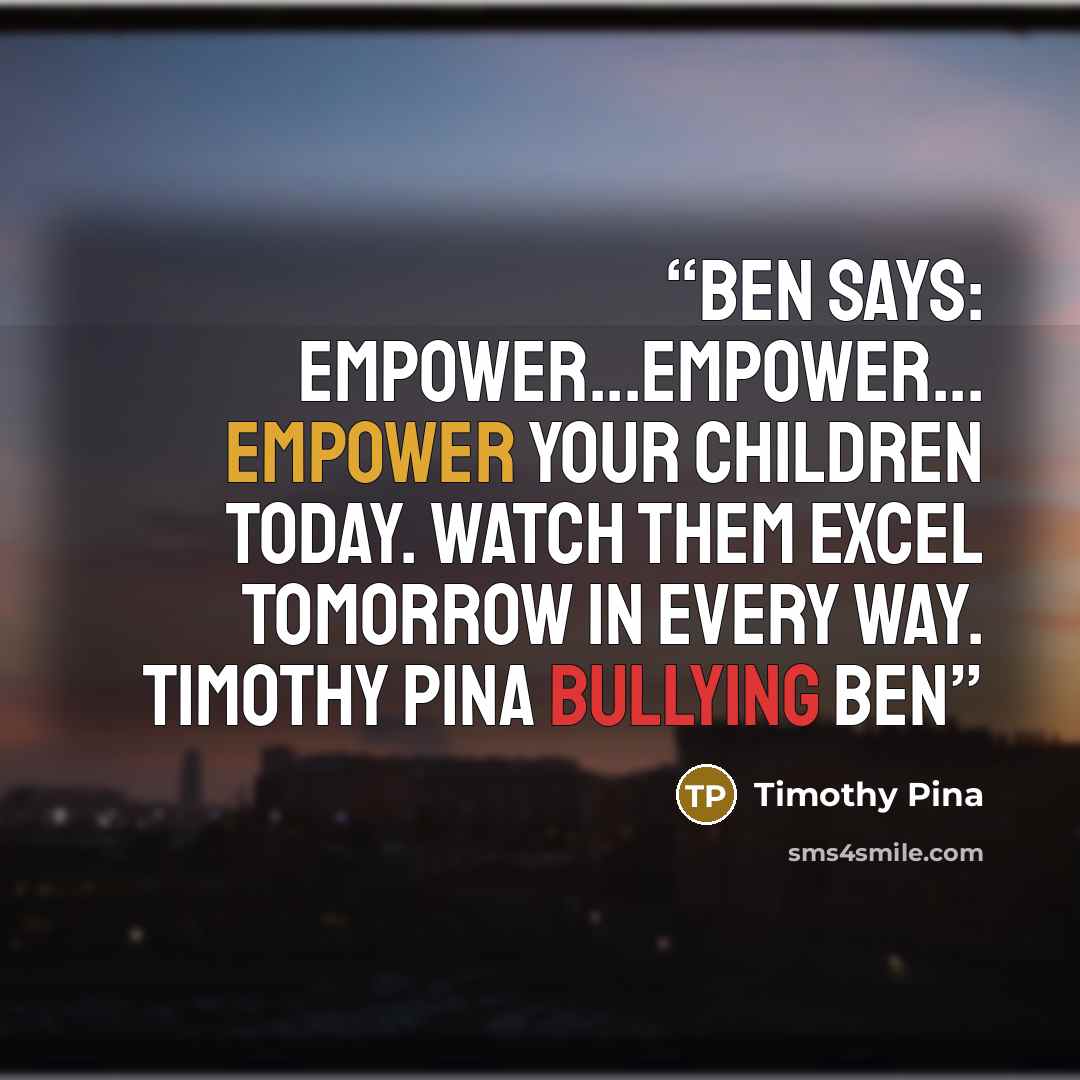 “Ben Says: Empower...Empower... Empower your children today. Watch them excel tomorrow in every way. Timothy Pina Bullying Ben” quote by Timothy Pina