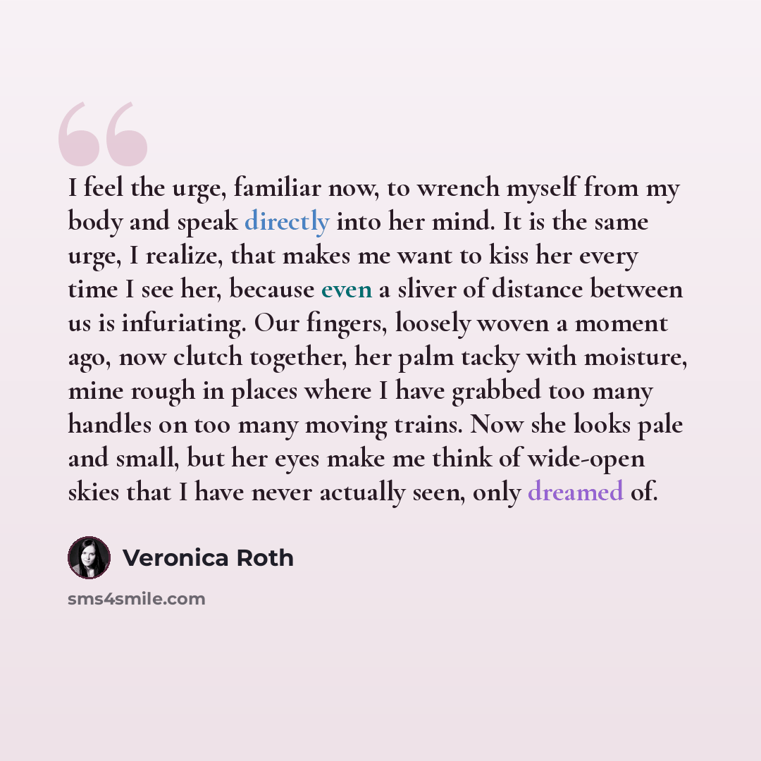 “I feel the urge, familiar now, to wrench myself from my body and speak directly into her mind. It is the same urge, I realize, that makes me want to kiss her every time I see her, because even a sliver of distance between us is infuriating. Our fingers, loosely woven a moment ago, now clutch…” quote by Veronica Roth