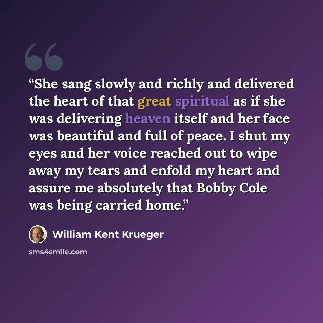 “She sang slowly and richly and delivered the heart of that great spiritual as if she was delivering heaven itself and her face was beautiful and full of peace. I shut my eyes and her voice reached out to wipe away my tears and enfold my heart and assure me absolutely that Bobby Cole was being…” quote by William Kent Krueger