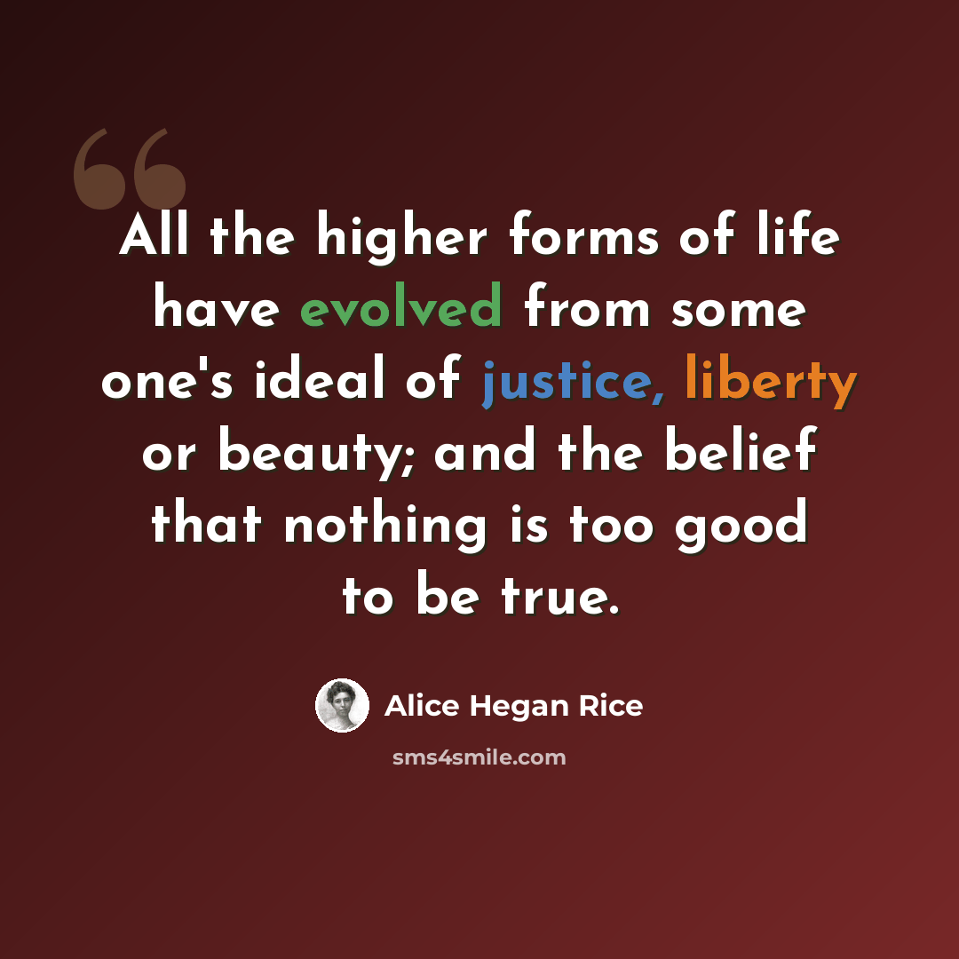 “All the higher forms of life have evolved from some one's ideal of justice, liberty or beauty; and the belief that nothing is too good to be true.” quote by Alice Hegan Rice
