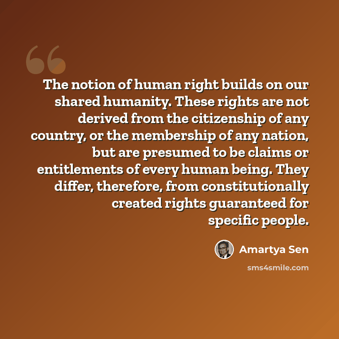 “The notion of human right builds on our shared humanity. These rights are not derived from the citizenship of any country, or the membership of any nation, but are presumed to be claims or entitlements of every human being. They differ, therefore, from constitutionally created rights guaranteed…” quote by Amartya Sen