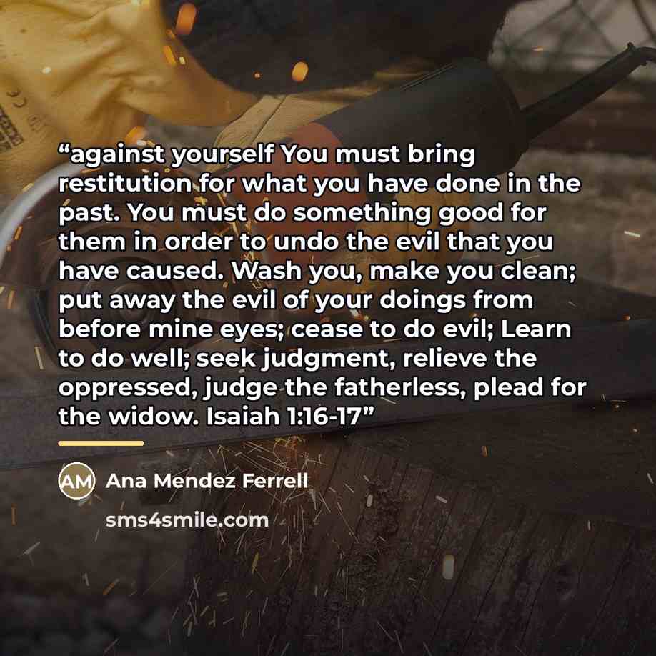 “against yourself You must bring restitution for what you have done in the past. You must do something good for them in order to undo the evil that you have caused. Wash you, make you clean; put away the evil of your doings from before mine eyes; cease to do evil; Learn to do well; seek judgment…” quote by Ana Mendez Ferrell