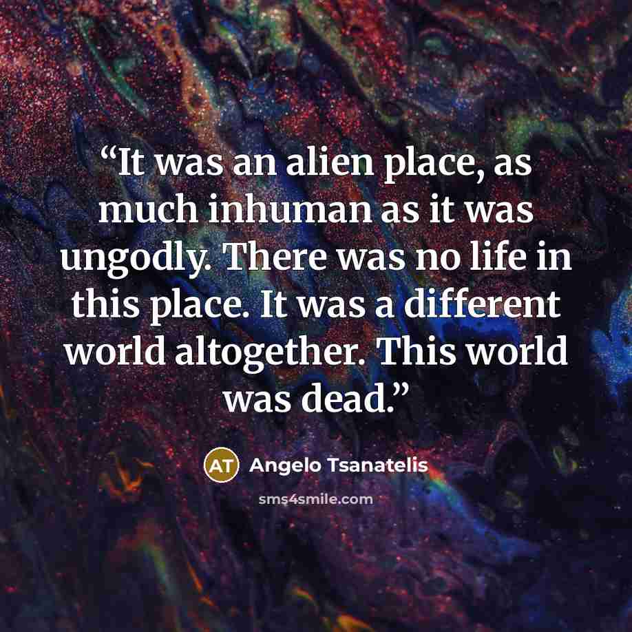 “It was an alien place, as much inhuman as it was ungodly. There was no life in this place. It was a different world altogether. This world was dead.” quote by Angelo Tsanatelis